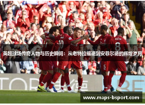 英超球场传奇人物与历史瞬间：从老特拉福德到安菲尔德的辉煌岁月