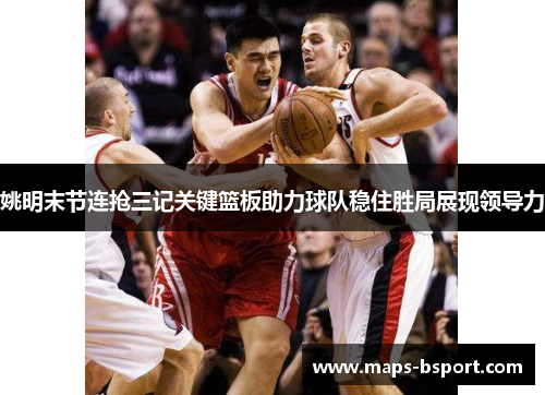姚明末节连抢三记关键篮板助力球队稳住胜局展现领导力