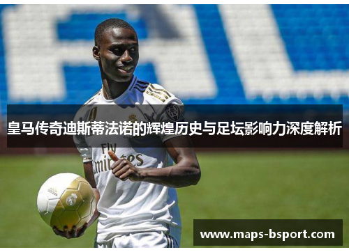 皇马传奇迪斯蒂法诺的辉煌历史与足坛影响力深度解析