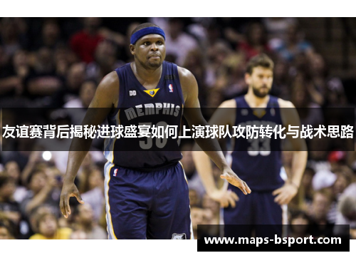 友谊赛背后揭秘进球盛宴如何上演球队攻防转化与战术思路