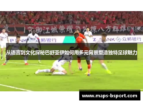 从语言到文化探秘巴舒亚伊如何用多元背景塑造独特足球魅力